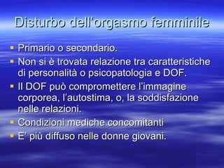 Disturbo dell’orgasmo femminile Primario o secondario. Non si è trovata relazione tra caratteristiche di personalità o psicopatologia e DOF. Il DOF può compromettere l’immagine corporea, l’autostima, o, la soddisfazione nelle relazioni. Condizioni mediche concomitanti E’ più diffuso nelle donne giovani. 