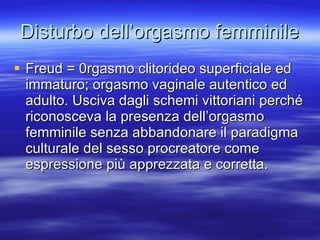 Disturbo dell’orgasmo femminile Freud = 0rgasmo clitorideo superficiale ed immaturo; orgasmo vaginale autentico ed adulto. Usciva dagli schemi vittoriani perché riconosceva la presenza dell’orgasmo femminile senza abbandonare il paradigma culturale del sesso procreatore come espressione più apprezzata e corretta. 