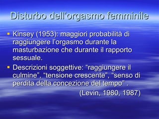 Disturbo dell’orgasmo femminile Kinsey (1953): maggiori probabilità di raggiungere l’orgasmo durante la masturbazione che durante il rapporto sessuale. Descrizioni soggettive: “raggiungere il culmine”, “tensione crescente”, “senso di perdita della concezione del tempo” .  (Levin, 1980, 1987) 
