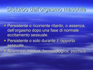 Disturbo dell’orgasmo maschile Persistente o ricorrente ritardo, o assenza, dell’orgasmo dopo una fase di normale eccitamento sessuale. Persistente o solo durante il rapporto sessuale. Anamnesi medica, farmacologica, psichica. 