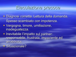 Eiaculazione precoce Diagnosi corretta. Lettura della domanda. Spesso scambiato con impotenza. Vergogna, timore, umiliazione, inadeguatezza. Inevitabile l’impatto sul partner: responsabile, frustrata, impaziente ed arrabbiata. Situazionale? 