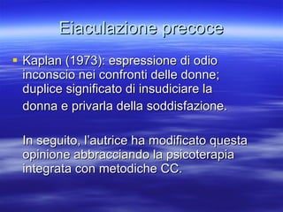 Eiaculazione precoce Kaplan (1973): espressione di odio inconscio nei confronti delle donne;  duplice significato di insudiciare la  donna e privarla della soddisfazione. In seguito, l’autrice ha modificato questa opinione abbracciando la psicoterapia integrata con metodiche CC. 