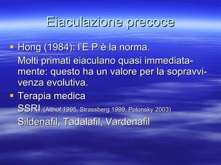 Eiaculazione precoce Hong (1984): l’E P è la norma. Molti primati eiaculano quasi immediata-mente: questo ha un valore per la sopravvi- venza evolutiva. Terapia medica SSRI  (Althof 1995, Strassberg 1999, Polonsky 2003) Sildenafil, Tadalafil, Vardenafil 