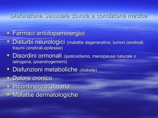 Disfunzione Sessuale dovuta a condizione medica Farmaci antidopaminergici Disturbi neurologici   (malattie degenerative, tumori cerebrali, traumi cerebrali,epilessie) Disordini ormonali   (ipotiroidismo, menopausa naturale o iatrogena, ipoandrogenismi) Disfunzioni metaboliche   (diabete) Dolore cronico Incontinenza urinaria Malattie dermatologiche 