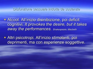 Disfunzione sessuale indotta da sostanze Alcool. All’inizio disinibizione, poi deficit cognitivi.  It provokes the desire, but it takes away the performances.  Shakespeare, Macbeth  Altri psicotropi. All’inizio stimolanti, poi deprimenti, ma con esperienze soggettive. 
