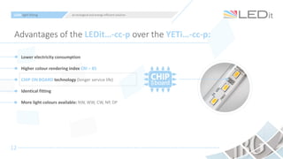 12
Advantages of the LEDit…-cc-p over the YETi…-cc-p:
Lower electricity consumption
Higher colour rendering index CRI > 85
CHIP ON BOARD technology (longer service life)
Identical fitting
More light colours available: NW, WW, CW, NP, DP
LEDit light fitting an ecological and energy-efficient solution
 
