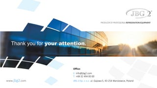 Thank you for your attention.
PRODUCEROFPROFESSIONALREFRIGERATIONEQUIPMENT
www.jbg2.com
Office:
E: info@jbg2.com
T: +48 32 494 00 00
JBG-2 Sp. z o.o. ul. Gajowa 5, 43-254 Warszowice, Poland
 