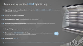 Light fittings can be manufactured with any length from 325 mm to 1825 mm, in 100 mm increments
(regular length 1225 mm).
Fittings can be mat or transparent.
A fitting's electric power does not depend on the colour of light.
A fitting is mounted in rotary holders (patented pending), which ensures the correct positioning
of the luminous flux.
Longer fittings require the use of additional middle holders.
The use of the CHIP ON BOARD technology – electronic systems stabilising the parameters
of the diode current, which extends diode lifetime considerably.
Power supply: 24 V, DC.
6
Main features of the LEDit light fitting
 