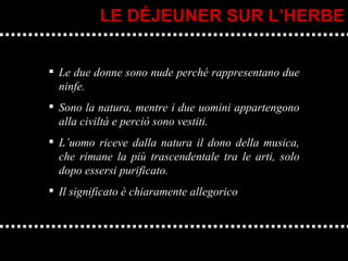 Le due donne sono nude perché rappresentano due ninfe.  Sono la natura, mentre i due uomini appartengono alla civiltà e perciò sono vestiti. L’uomo riceve dalla natura il dono della musica, che rimane la più trascendentale tra le arti, solo dopo essersi purificato. Il significato è chiaramente allegorico LE DÉJEUNER SUR L’HERBE 