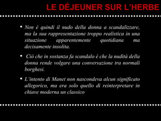 Non è quindi il nudo della donna a scandalizzare, ma la sua rappresentazione troppo realistica in una situazione apparentemente quotidiana ma decisamente insolita. Ciò che in sostanza fa scandalo è che la nudità della donna rende volgare una conversazione tra normali borghesi. L’intento di Manet non nascondeva alcun significato allegorico, ma era solo quello di reinterpretare in chiave moderna un classico LE DÉJEUNER SUR L’HERBE 