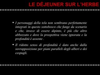 I personaggi della tela non sembrano perfettamente integrati in questo sottobosco che funge da scenario e che, invece di essere dipinto, è più che altro abbozzato e dove la prospettiva viene ignorata e la profondità è assente . Il ridotto senso di profondità è dato anche dalla sovrapposizione per piani paralleli degli alberi e dei cespugli.  LE DÉJEUNER SUR L’HERBE 