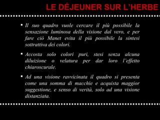 Il suo quadro vuole cercare il più possibile la sensazione luminosa della visione dal vero, e per fare ciò Manet evita il più possibile la sintesi sottrattiva dei colori.  Accosta solo colori puri, stesi senza alcuna diluizione o velatura per dar loro l’effetto chiaroscurale.  Ad una visione ravvicinata il quadro si presenta come una somma di macchie e acquista maggior suggestione, e senso di verità, solo ad una visione distanziata. LE DÉJEUNER SUR L’HERBE 