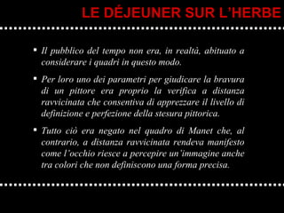 Il pubblico del tempo non era, in realtà, abituato a considerare i quadri in questo modo.  Per loro uno dei parametri per giudicare la bravura di un pittore era proprio la verifica a distanza ravvicinata che consentiva di apprezzare il livello di definizione e perfezione della stesura pittorica.  Tutto ciò era negato nel quadro di Manet che, al contrario, a distanza ravvicinata rendeva manifesto come l’occhio riesce a percepire un’immagine anche tra colori che non definiscono una forma precisa. LE DÉJEUNER SUR L’HERBE 