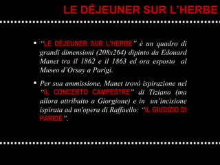 “ LE DÉJEUNER SUR L’HERBE ” è un quadro di grandi dimensioni (208x264) dipinto da Edouard Manet tra il 1862 e il 1863 ed ora esposto  al Museo d’Orsay a Parigi. Per sua ammissione, Manet trovò ispirazione nel “ IL CONCERTO CAMPESTRE ” di Tiziano (ma allora attribuito a Giorgione) e in  un’incisione ispirata ad un'opera di Raffaello: “ IL GIUDIZIO DI PARIDE ”. LE DÉJEUNER SUR L’HERBE 