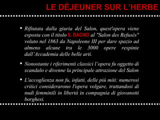 Rifiutata dalla giuria del Salon, quest'opera viene esposta con il titolo  IL BAGNO  al "Salon des Refusés" voluto nel 1863 da Napoleone III per dare spazio ad almeno alcune tra le 3000 opere respinte dall’Accademia delle belle arti.  Nonostante i riferimenti classici l’opera fu oggetto di scandalo e divenne la principale attrazione del Salon L'accoglienza non fu, infatti, delle più miti: numerosi critici considerarono l'opera volgare, trattandosi di nudi femminili in libertà in compagnia di giovanotti borghesi. LE DÉJEUNER SUR L’HERBE 