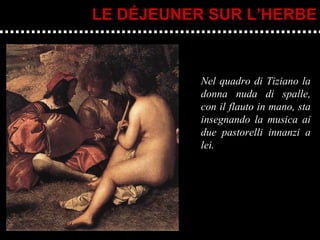 Nel quadro di Tiziano la donna nuda di spalle, con il flauto in mano, sta insegnando la musica ai due pastorelli innanzi a lei. LE DÉJEUNER SUR L’HERBE 