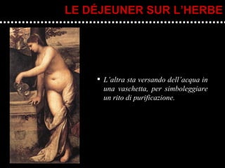 L’altra sta versando dell’acqua in una vaschetta, per simboleggiare un rito di purificazione. LE DÉJEUNER SUR L’HERBE 