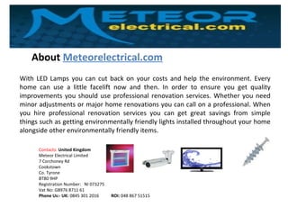 About Meteorelectrical.com
Contacts: United Kingdom
Meteor Electrical Limited
7 Corchoney Rd
Cookstown
Co. Tyrone
BT80 9HP
Registration Number: NI 073275
Vat No: GB976 8711 61
Phone Us:- UK: 0845 301 2016 ROI: 048 867 51515
With LED Lamps you can cut back on your costs and help the environment. Every
home can use a little facelift now and then. In order to ensure you get quality
improvements you should use professional renovation services. Whether you need
minor adjustments or major home renovations you can call on a professional. When
you hire professional renovation services you can get great savings from simple
things such as getting environmentally friendly lights installed throughout your home
alongside other environmentally friendly items.
 