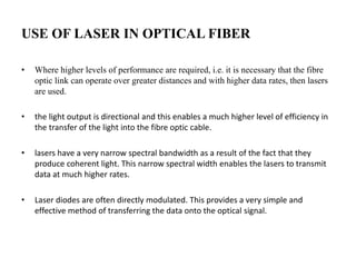 USE OF LASER IN OPTICAL FIBER
• Where higher levels of performance are required, i.e. it is necessary that the fibre
optic link can operate over greater distances and with higher data rates, then lasers
are used.
• the light output is directional and this enables a much higher level of efficiency in
the transfer of the light into the fibre optic cable.
• lasers have a very narrow spectral bandwidth as a result of the fact that they
produce coherent light. This narrow spectral width enables the lasers to transmit
data at much higher rates.
• Laser diodes are often directly modulated. This provides a very simple and
effective method of transferring the data onto the optical signal.
 