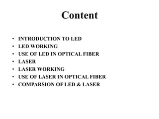 Content
• INTRODUCTION TO LED
• LED WORKING
• USE OF LED IN OPTICAL FIBER
• LASER
• LASER WORKING
• USE OF LASER IN OPTICAL FIBER
• COMPARSION OF LED & LASER
 