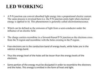 LED WORKING
• A P-N junction can convert absorbed light energy into a proportional electric current.
The same process is reversed here (i.e. the P-N junction emits light when electrical
energy is applied to it). This phenomenon is generally called electroluminescence.
• Which can be defined as the emission of light from a semi-conductor under the
influence of an electric field.
• The charge carriers recombine in a forward-biased P-N junction as the electrons cross
from the N-region and recombine with the holes existing in the P-region.
• Free electrons are in the conduction band of energy levels, while holes are in the
valence energy band.
• Thus the energy level of the holes will be lesser than the energy levels of the
electrons.
• Some portion of the energy must be dissipated in order to recombine the electrons
and the holes. This energy is emitted in the form of heat and light.
 