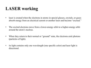 LASER working
• laser is created when the electrons in atoms in special glasses, crystals, or gases
absorb energy from an electrical current or another laser and become “excited.”
• The excited electrons move from a lower-energy orbit to a higher-energy orbit
around the atom’s nucleus.
• When they return to their normal or “ground” state, the electrons emit photons
(particles of light).
• its light contains only one wavelength (one specific color) and laser light is
directional.
 