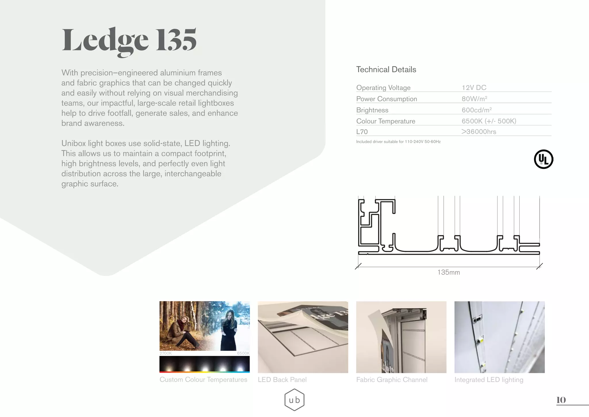 10
With precision–engineered aluminium frames
and fabric graphics that can be changed quickly
and easily without relying on visual merchandising
teams, our impactful, large-scale retail lightboxes
help to drive footfall, generate sales, and enhance
brand awareness.
Unibox light boxes use solid-state, LED lighting.
This allows us to maintain a compact footprint,
high brightness levels, and perfectly even light
distribution across the large, interchangeable
graphic surface.
Ledge 135
135mm
LED Back Panel Fabric Graphic Channel Integrated LED lighting
2700K 6500K
Custom Colour Temperatures
Technical Details
Operating Voltage
Brightness
L70
Colour Temperature
Power Consumption
Included driver suitable for 110-240V 50-60Hz
12V DC
600cd/m2
>36000hrs
6500K (+/- 500K)
80W/m2
 