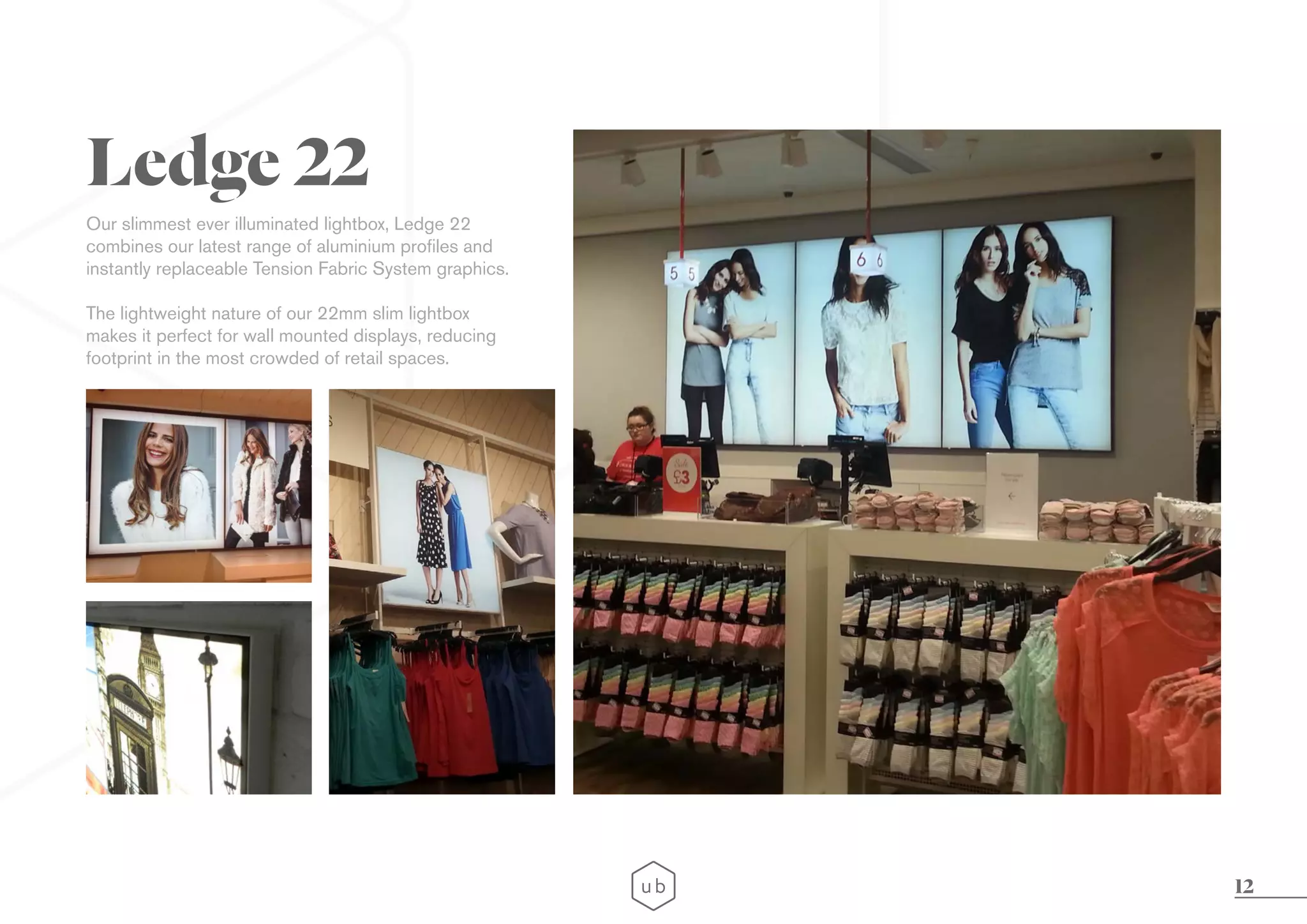 12
Our slimmest ever illuminated lightbox, Ledge 22
combines our latest range of aluminium profiles and
instantly replaceable Tension Fabric System graphics.
The lightweight nature of our 22mm slim lightbox
makes it perfect for wall mounted displays, reducing
footprint in the most crowded of retail spaces.
Ledge 22
 