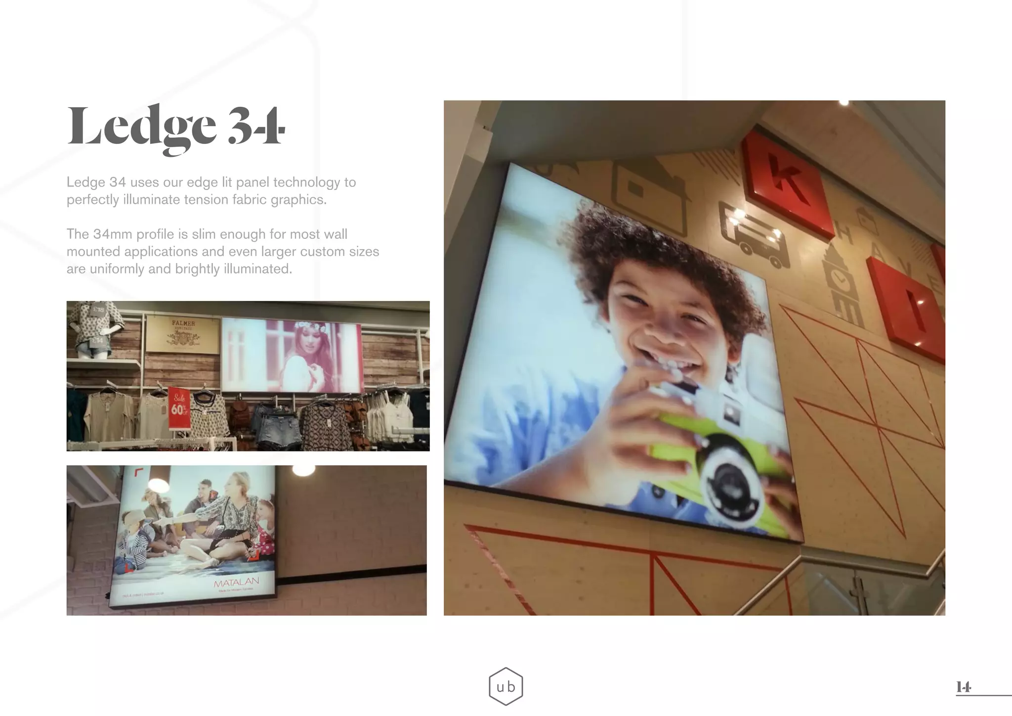 14
Ledge 34 uses our edge lit panel technology to
perfectly illuminate tension fabric graphics.
The 34mm profile is slim enough for most wall
mounted applications and even larger custom sizes
are uniformly and brightly illuminated.
Ledge 34
 