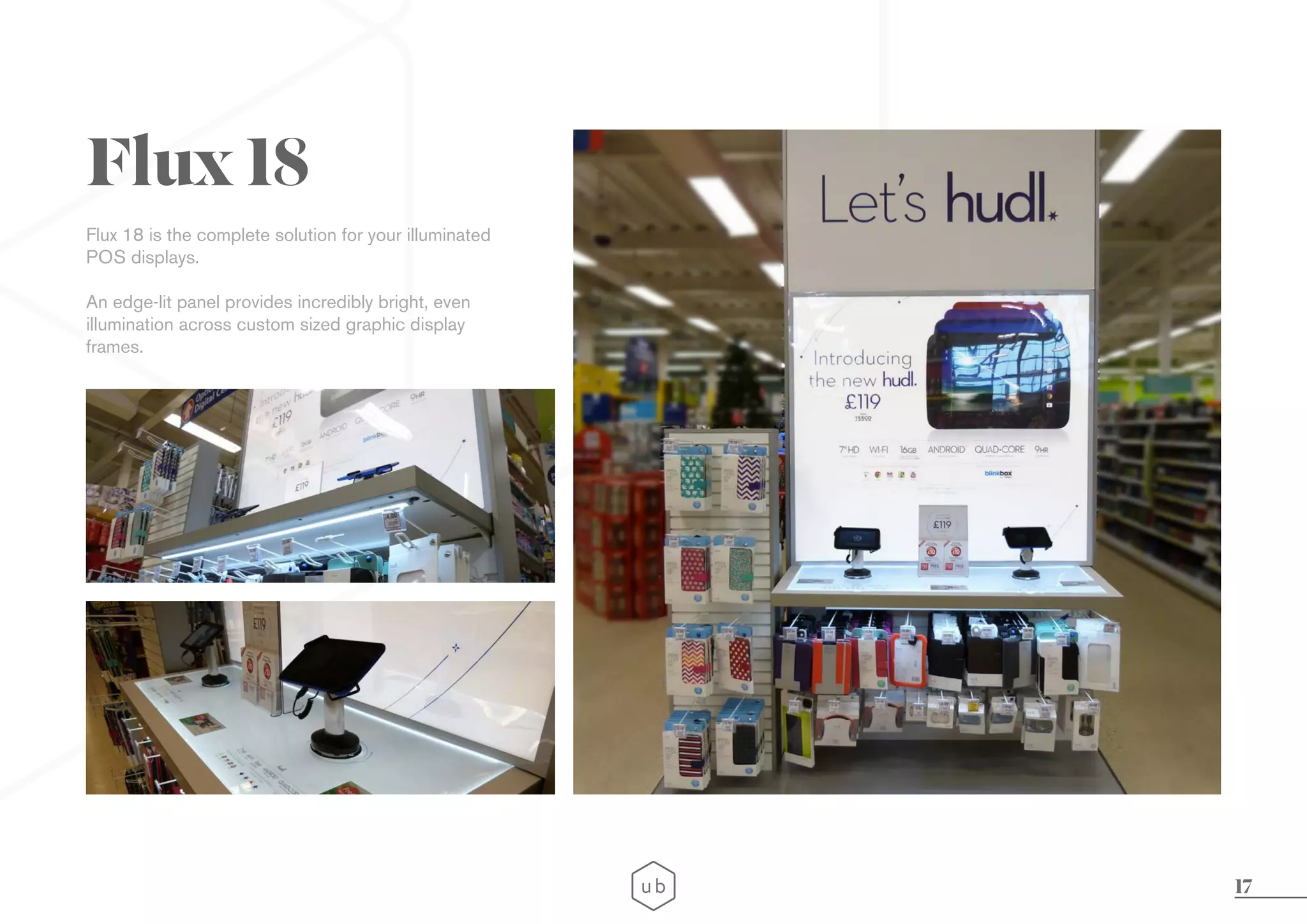17
Flux 18 is the complete solution for your illuminated
POS displays.
An edge-lit panel provides incredibly bright, even
illumination across custom sized graphic display
frames.
Flux 18
 