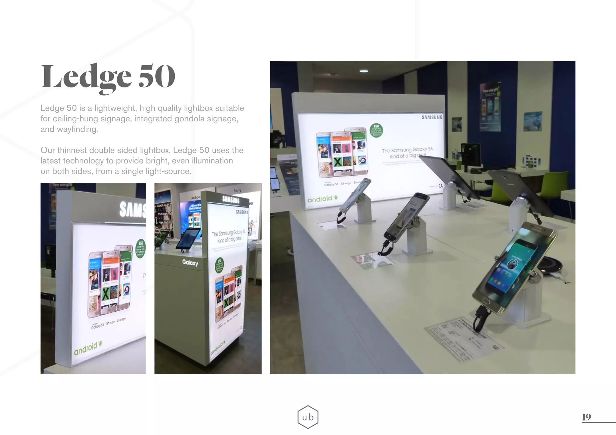 19
Ledge 50 is a lightweight, high quality lightbox suitable
for ceiling-hung signage, integrated gondola signage,
and wayfinding.
Our thinnest double sided lightbox, Ledge 50 uses the
latest technology to provide bright, even illumination
on both sides, from a single light-source.
Ledge 50
 