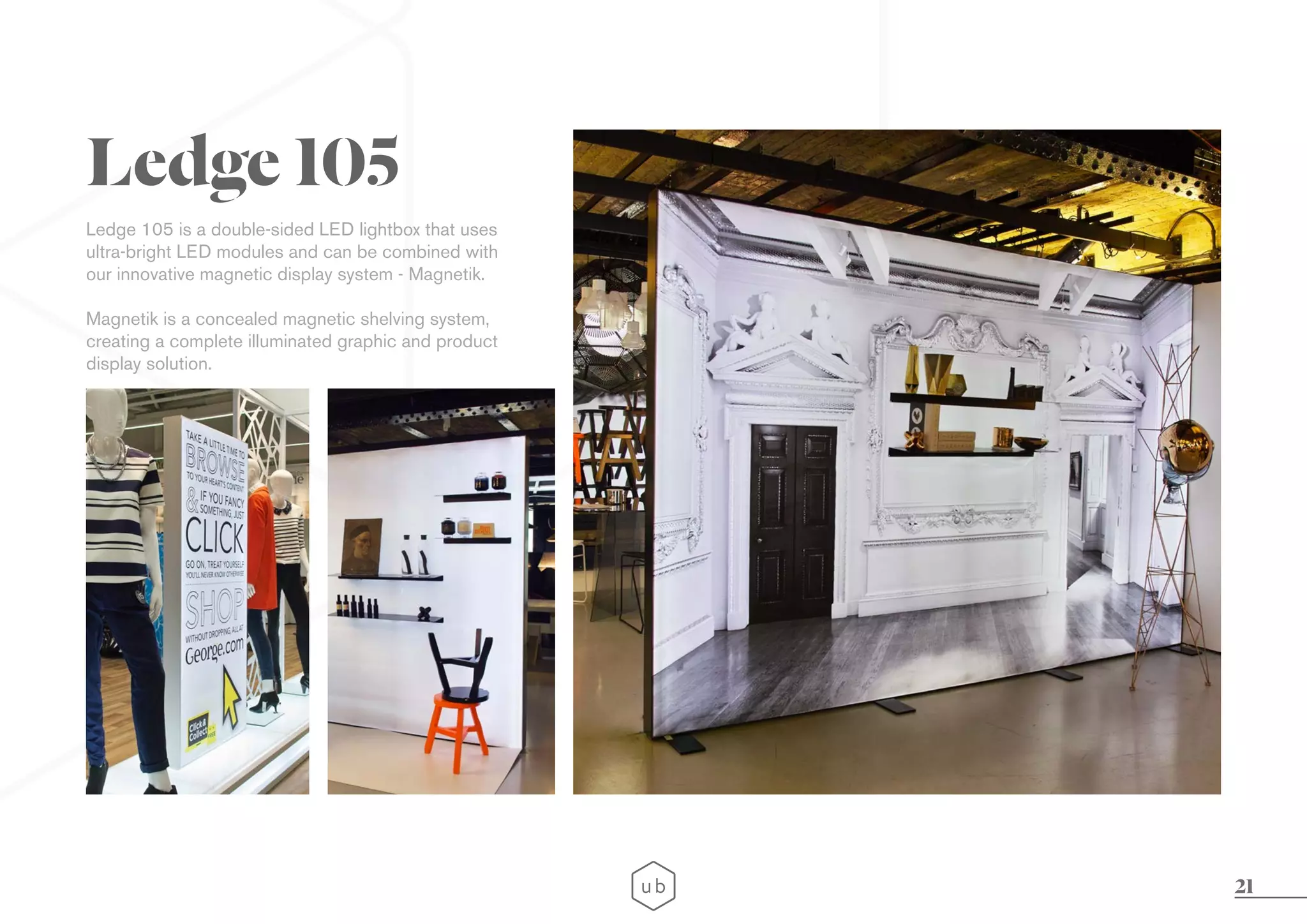 21
Ledge 105 is a double-sided LED lightbox that uses
ultra-bright LED modules and can be combined with
our innovative magnetic display system - Magnetik.
Magnetik is a concealed magnetic shelving system,
creating a complete illuminated graphic and product
display solution.
Ledge 105
 