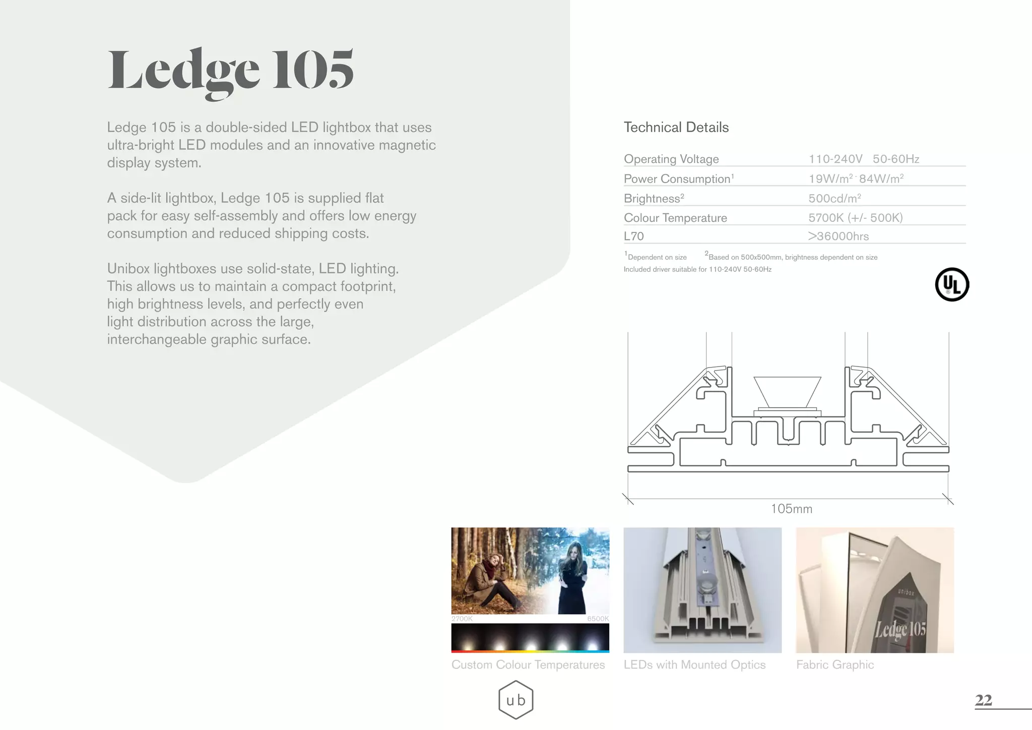 22
Ledge 105
Ledge 105 is a double-sided LED lightbox that uses
ultra-bright LED modules and an innovative magnetic
display system.
A side-lit lightbox, Ledge 105 is supplied flat
pack for easy self-assembly and offers low energy
consumption and reduced shipping costs.
Unibox lightboxes use solid-state, LED lighting.
This allows us to maintain a compact footprint,
high brightness levels, and perfectly even
light distribution across the large,
interchangeable graphic surface.
LEDs with Mounted Optics Fabric Graphic
105mm
2700K 6500K
Custom Colour Temperatures
Technical Details
Operating Voltage
Brightness2
L70
Colour Temperature
Power Consumption1
Included driver suitable for 110-240V 50-60Hz
110-240V 50-60Hz
500cd/m2
>36000hrs
5700K (+/- 500K)
19W/m2 -
84W/m2
1
Dependent on size
2
Based on 500x500mm, brightness dependent on size
 