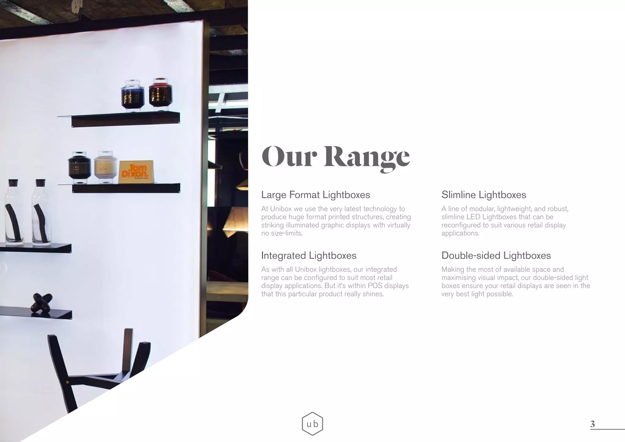 3
Our Range
Large Format Lightboxes
Integrated Lightboxes
Slimline Lightboxes
Double-sided Lightboxes
At Unibox we use the very latest technology to
produce huge format printed structures, creating
striking illuminated graphic displays with virtually
no size-limits.
As with all Unibox lightboxes, our integrated
range can be configured to suit most retail
display applications. But it’s within POS displays
that this particular product really shines.
A line of modular, lightweight, and robust,
slimline LED Lightboxes that can be
reconfigured to suit various retail display
applications.
Making the most of available space and
maximising visual impact, our double-sided light
boxes ensure your retail displays are seen in the
very best light possible.
 