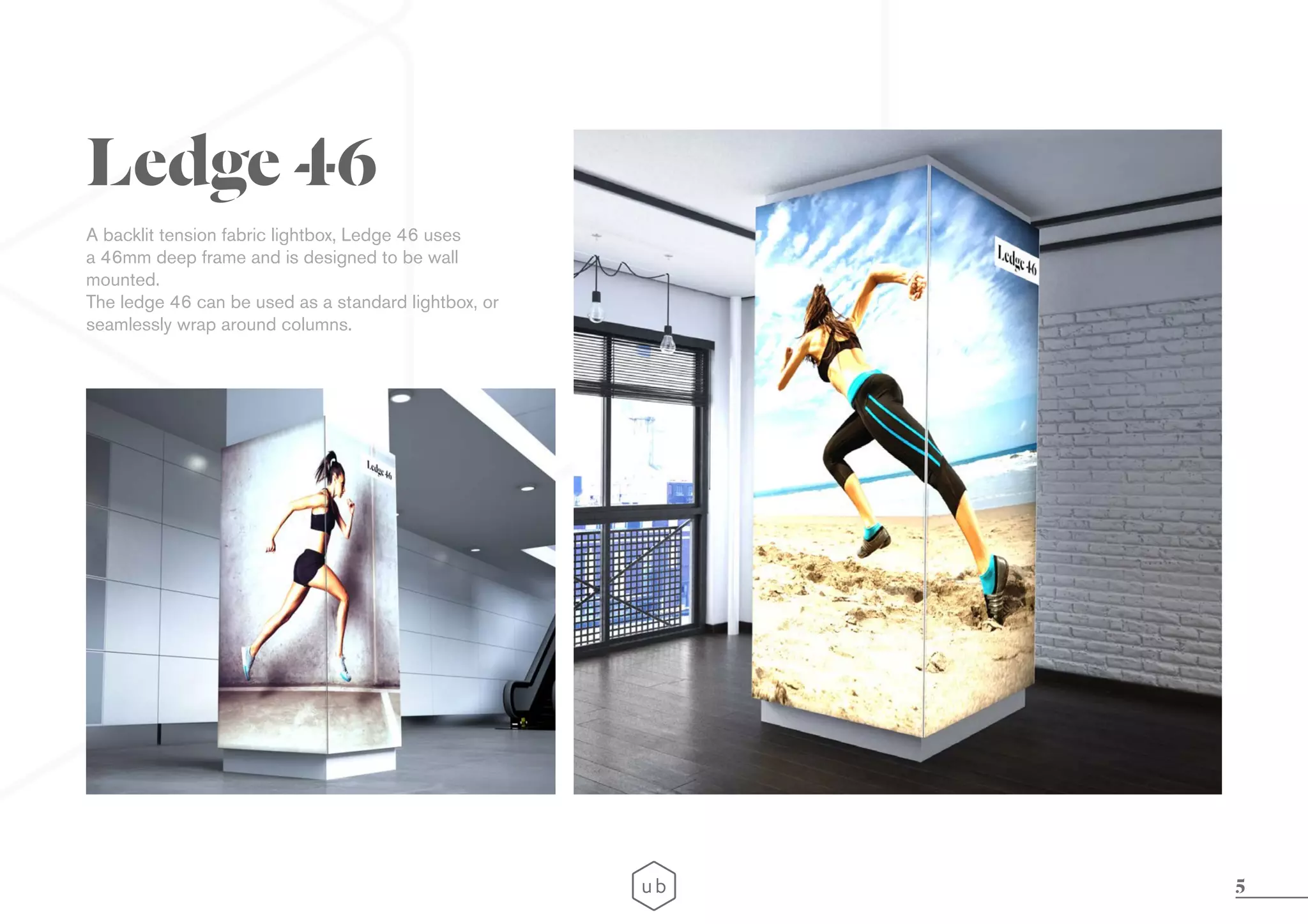 5
A backlit tension fabric lightbox, Ledge 46 uses
a 46mm deep frame and is designed to be wall
mounted.
The ledge 46 can be used as a standard lightbox, or
seamlessly wrap around columns.
Ledge 46
 