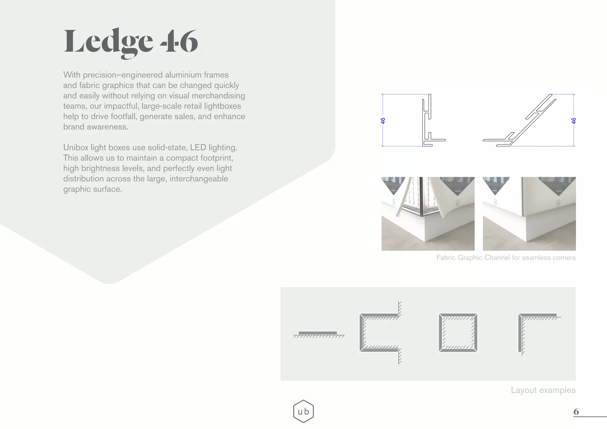 6
LEDGE 65
With precision–engineered aluminium frames
and fabric graphics that can be changed quickly
and easily without relying on visual merchandising
teams, our impactful, large-scale retail lightboxes
help to drive footfall, generate sales, and enhance
brand awareness.
Unibox light boxes use solid-state, LED lighting.
This allows us to maintain a compact footprint,
high brightness levels, and perfectly even light
distribution across the large, interchangeable
graphic surface.
46
46
With precision–engineered aluminium frames
and fabric graphics that can be changed quickly
and easily without relying on visual merchandising
teams, our impactful, large-scale retail lightboxes
help to drive footfall, generate sales, and enhance
brand awareness.
Unibox light boxes use solid-state, LED lighting.
This allows us to maintain a compact footprint,
high brightness levels, and perfectly even light
distribution across the large, interchangeable
graphic surface.
Ledge 46
Fabric Graphic Channel for seamless corners
Layout examples
 