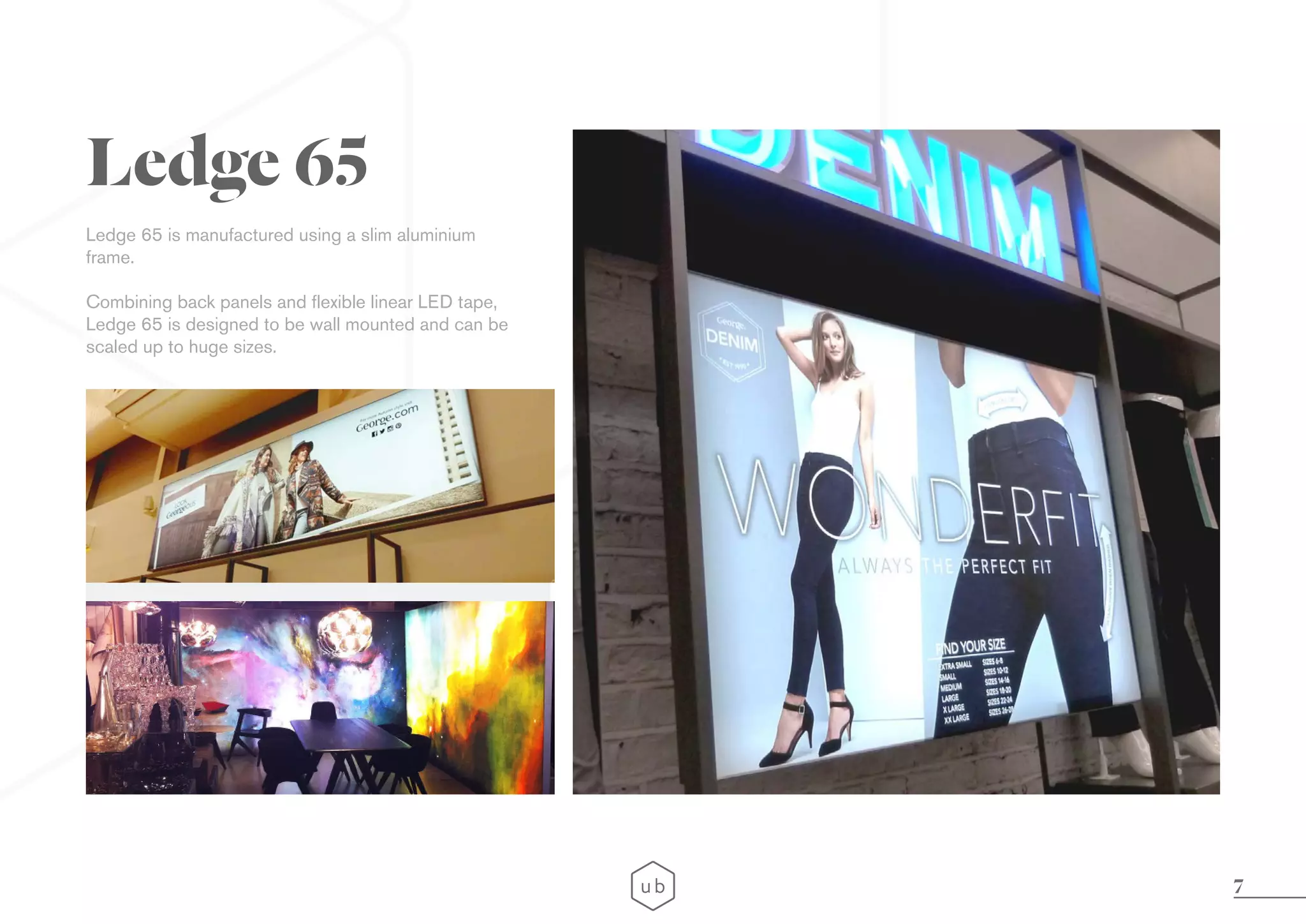 7
Ledge 65 is manufactured using a slim aluminium
frame.
Combining back panels and flexible linear LED tape,
Ledge 65 is designed to be wall mounted and can be
scaled up to huge sizes.
Ledge 65
 