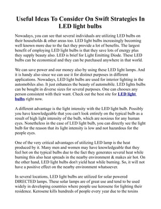 Useful Ideas To Consider On Swift Strategies In
                LED light bulbs
Nowadays, you can see that several individuals are utilizing LED bulbs on
their households & other areas too. LED light bulbs increasingly becoming
well known more due to the fact they provide a lot of benefits. The largest
benefit of employing LED light bulbs is that they save lots of energy plus
they supply beauty also. LED is brief for Light Emitting Diode. These LED
bulbs can be economical and they can be purchased anywhere in that world.

We can save power and our money also by using these LED light lamps. And
it is handy also since we can use it for distinct purposes in different
applications. Nowadays, LED light bulbs are used for interior lighting in the
automobiles also. It just enhances the beauty of automobile. LED lights bulbs
can be bought in diverse sizes for several purposes. One can chooses any
person consistent with their want. Check out the best site for LED light
bulbs right now.

A different advantage is the light intensity with the LED light bulb. Possibly
you have knowledgeable that you can't look entirely on the typical bulb as a
result of high light intensity of the bulb, which are noxious for any human
eyes. Nonetheless in the case of LED light bulb, you can directly see the light
bulb for the reason that its light intensity is low and not hazardous for the
people eyes.

One of the very critical advantages of utilizing LED lamp is the heat
produced by it. Many men and women may have knowledgeable that they
feel hot on the typical bulbs due to the fact they generates several heat while
burning this also heat spreads in the nearby environment & makes air hot. On
the other hand, LED light bulbs don't yield heat while burning. So, it will not
have a positive effect on the nearby environment whatsoever.

In several locations, LED light bulbs are utilized for solar powered
DIRECTED lamps. These solar lamps are of great use and tend to be used
widely in developing countries where people use kerosene for lighting their
residence. Kerosene kills hundreds of people every year due to the toxins
 