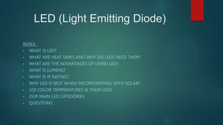 LED (Light Emitting Diode)
INDEX :
• WHAT IS LED?
• WHAT ARE HEAT SINKS AND WHY DO LEDS NEED THEM?
• WHAT ARE THE ADVANTAGES OF USING LED?
• WHAT IS LUMENS?
• WHAT IS IP RATING?
• WHY LED IS BEST WHEN INCORPORATING WITH SOLAR?
• LED COLOR TEMPERATURES & THEIR USES
• OUR MAIN LED CATEGORIES
• QUESTIONS
 