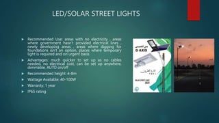 LED/SOLAR STREET LIGHTS
 Recommended Use: areas with no electricity , areas
where government hasn’t provided electrical lines ,
newly developing areas , areas where digging for
foundations isn’t an option, places where temporary
light is required and on urgent basis
 Advantages: much quicker to set up as no cables
needed, no electrical cost, can be set up anywhere,
dimmable, AUTO on/off
 Recommended height: 4-8m
 Wattage Available: 40-100W
 Warranty: 1 year
 IP65 rating
 