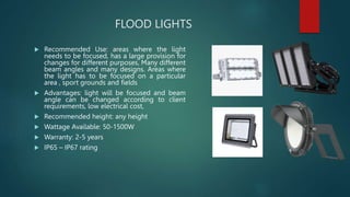 FLOOD LIGHTS
 Recommended Use: areas where the light
needs to be focused, has a large provision for
changes for different purposes, Many different
beam angles and many designs. Areas where
the light has to be focused on a particular
area , sport grounds and fields
 Advantages: light will be focused and beam
angle can be changed according to client
requirements, low electrical cost,
 Recommended height: any height
 Wattage Available: 50-1500W
 Warranty: 2-5 years
 IP65 – IP67 rating
 