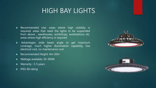 HIGH BAY LIGHTS
 Recommended Use: areas where high visibility is
required, areas that need the lights to be suspended
from above , warehouses, workshops, workstations etc.
areas where high efficiency is required
 Advantages: wide beam angle to get maximum
coverage, much higher illumination capability, low
electrical cost, no maintenance cost
 Recommended Height: 4m-20m
 Wattage available: 50-300W
 Warranty : 3-5 years
 IP65-66 rating
 