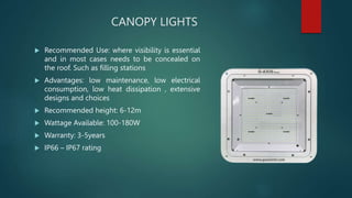 CANOPY LIGHTS
 Recommended Use: where visibility is essential
and in most cases needs to be concealed on
the roof. Such as filling stations
 Advantages: low maintenance, low electrical
consumption, low heat dissipation , extensive
designs and choices
 Recommended height: 6-12m
 Wattage Available: 100-180W
 Warranty: 3-5years
 IP66 – IP67 rating
 