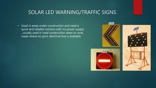 SOLAR LED WARNING/TRAFFIC SIGNS
• Used in areas under construction and need a
quick and reliable solution with no power supply
, usually used in road construction areas or rural
roads where no govt. electrical line is available
 
