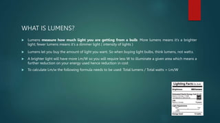 WHAT IS LUMENS?
 Lumens measure how much light you are getting from a bulb. More lumens means it's a brighter
light; fewer lumens means it's a dimmer light ( intensity of lights )
 Lumens let you buy the amount of light you want. So when buying light bulbs, think lumens, not watts.
 A brighter light will have more Lm/W so you will require less W to illuminate a given area which means a
further reduction on your energy used hence reduction in cost
 To calculate Lm/w the following formula needs to be used: Total lumens / Total watts = Lm/W
 