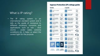 What is IP rating?
• The IP rating system is an
international standard system and it
tells us the grade of resistance to
different situations, scenarios and
applications such as rain , dust
storms , under water, extreme
conditions etc. it helps us select the
correct light for the purpose.
 