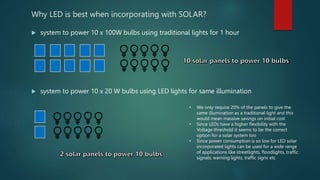 Why LED is best when incorporating with SOLAR?
 system to power 10 x 100W bulbs using traditional lights for 1 hour
 system to power 10 x 20 W bulbs using LED lights for same illumination
• We only require 20% of the panels to give the
same illumination as a traditional light and this
would mean massive savings on initial cost
• Since LEDs have a higher flexibility with the
Voltage threshold it seems to be the correct
option for a solar system too
• Since power consumption is so low for LED solar
incorporated lights can be used for a wide range
of applications like streetlights, floodlights, traffic
signals, warning lights, traffic signs etc
 