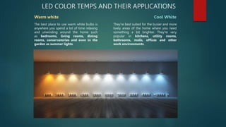 LED COLOR TEMPS AND THEIR APPLICATIONS
Warm white Cool White
The best place to use warm white bulbs is
anywhere you spend a lot of time relaxing
and unwinding around the home such
as bedrooms, living rooms, dining
rooms, conservatories and even in the
garden as summer lights.
They're best suited for the busier and more
lively areas of the home where you need
something a bit brighter. They're very
popular in kitchens, utility rooms,
bathrooms, malls, offices and other
work environments.
 