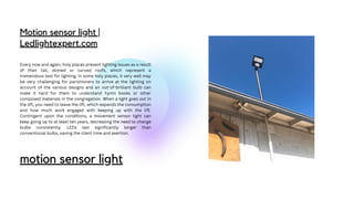 Motion sensor light |
Ledlightexpert.com
Every now and again, holy places present lighting issues as a result
of their tall, domed or curved roofs, which represent a
tremendous test for lighting. In some holy places, it very well may
be very challenging for parishioners to arrive at the lighting on
account of the various designs and an out-of-brilliant bulb can
make it hard for them to understand hymn books or other
composed materials in the congregation. When a light goes out in
the lift, you need to leave the lift, which expands the consumption
and how much work engaged with keeping up with the lift.
Contingent upon the conditions, a movement sensor light can
keep going up to at least ten years, decreasing the need to change
bulbs consistently. LEDs last significantly longer than
conventional bulbs, saving the client time and exertion.
motion sensor light
 