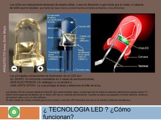 ¿ TECNOLOGIA LED ? ¿Cómo
funcionan?
Los LEDs son básicamente lámparas de estado sólido, o sea sin filamento ni gas inerte que lo rodee, ni cápsula 
de vidrio que lo recubra.- por tanto las hace menos contaminantes al medio ambiente y mas eficientes.
Los principales componentes de iluminación de un LED son:
-EL DIODO: Un microchip consistente en 2 capas de semiconductores.
-DOS ELECTRODOS: Un catálogo(-) y un ánodo(+).
-UNA LENTE EPOXY: La cual protege al diodo y determina el brillo de la luz
Los diodos LED se conocen desde los años 60. Son esas lucecitas rojas y verdes que hay en todos los aparatos electrónicos.(equipo activo TI ) 
Dentro de la caperuza de plástico de un diodo LED hay un material semiconductor. Cuando se aplica una pequeña corriente eléctrica, emite luz, 
sin producir calor y con un color definido. 
El color puede ser incluso invisible para el ojo humano, como los LED infrarrojos que hay en el mando a distancia del televisor.
ARQUITECTOIsaacSolísMejía
 